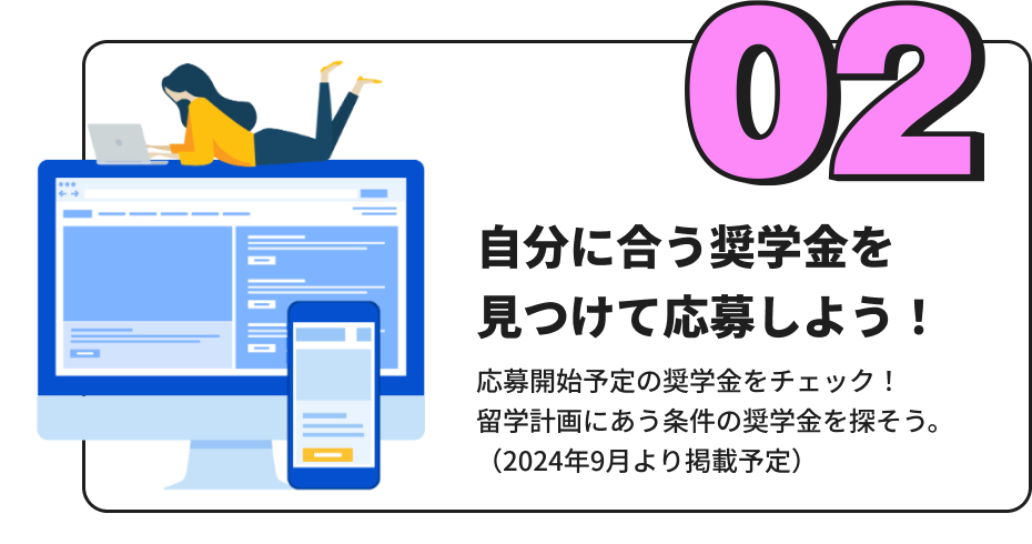 「自分に合う奨学金を見つけて応募しよう！」 応募開始予定の奨学金をチェック！留学計画にあう条件の奨学金を探そう。（2024年9月より掲載予定）